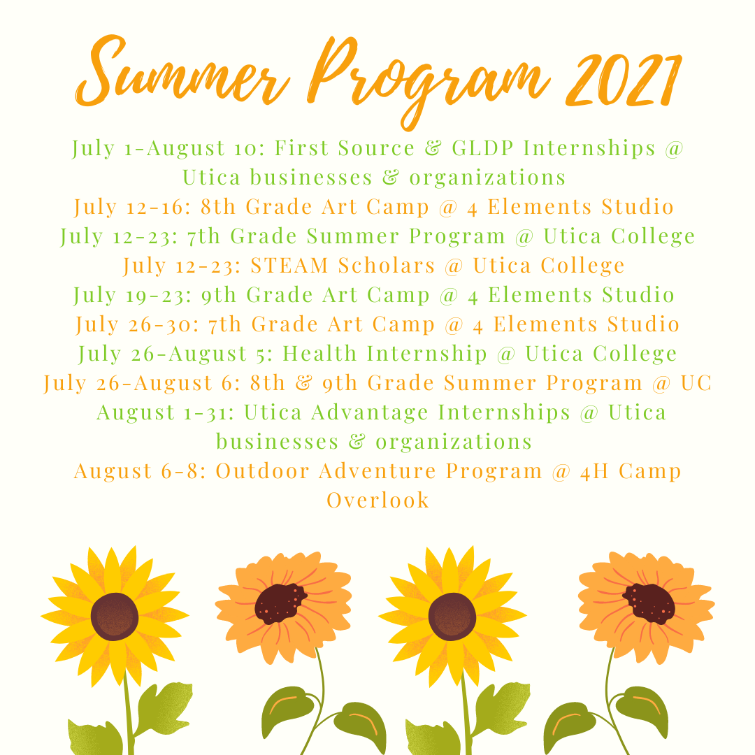 A graphic with sunflowers that reads July 1-August 10: First Source & GLDP Internships @ Utica businesses & organizations July 12-16: 8th Grade Art Camp @ 4 Elements Studio July 12-23: 7th Grade Summer Program @ Utica College July 12-23: STEAM Scholars @ Utica College July 19-23: 9th Grade Art Camp @ 4 Elements Studio July 26-30: 7th Grade Art Camp @ 4 Elements Studio July 26-August 5: Health Internship @ Utica College July 26-August 6: 8th & 9th Grade Summer Program @ UC August 1-31: Utica Advantage Internships @ Utica businesses & organizations August 6-8: Outdoor Adventure Program @ 4H Camp Overlook